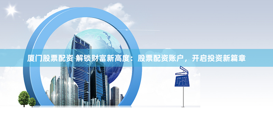 厦门股票配资 解锁财富新高度：股票配资账户，开启投资新篇章