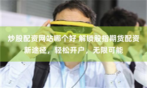 炒股配资网站哪个好 解锁股指期货配资新途径，轻松开户，无限可能