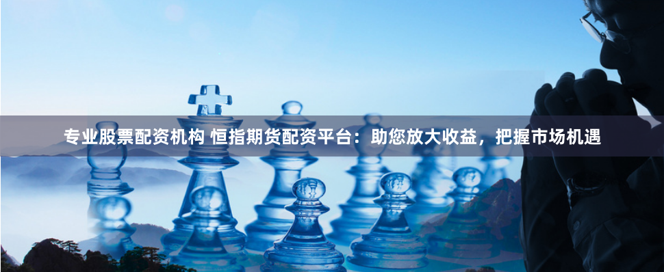 专业股票配资机构 恒指期货配资平台：助您放大收益，把握市场机遇