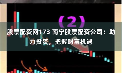 股票配资网173 南宁股票配资公司：助力投资，把握财富机遇